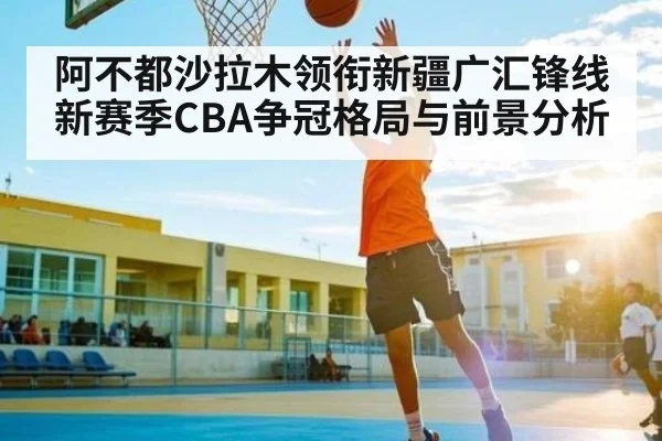 阿不都沙拉木领衔新疆广汇锋线 新赛季CBA争冠格局与前景分析